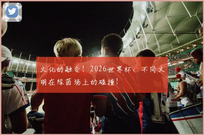 文化的融合！2026世界杯，不同文明在绿茵场上的碰撞！