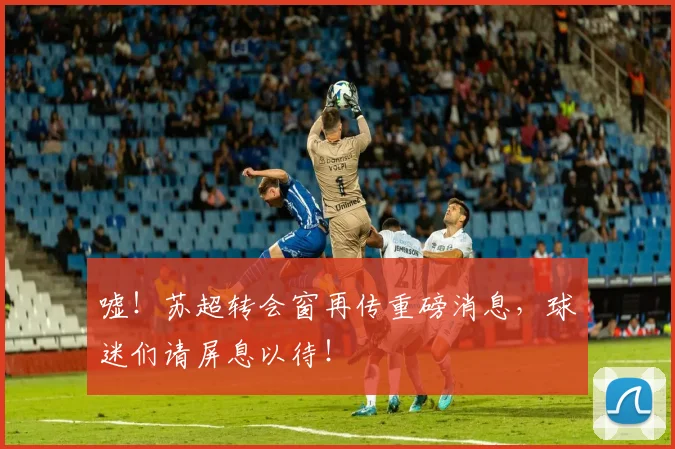 嘘！苏超转会窗再传重磅消息，球迷们请屏息以待！