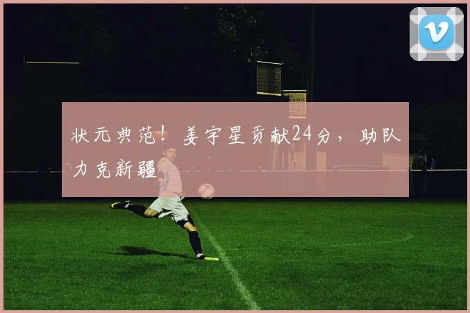 状元典范！姜宇星贡献24分，助队力克新疆
