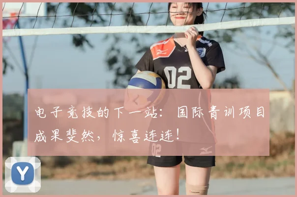 电子竞技的下一站：国际青训项目成果斐然，惊喜连连！