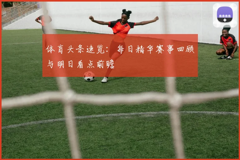 体育头条速览：每日精华赛事回顾与明日看点前瞻