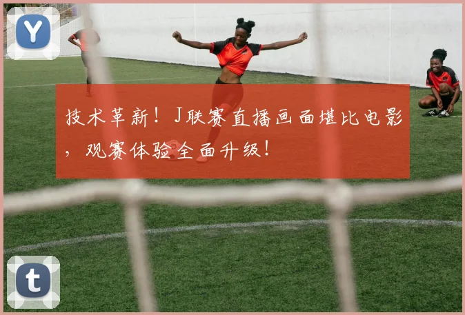技术革新！J联赛直播画面堪比电影，观赛体验全面升级！
