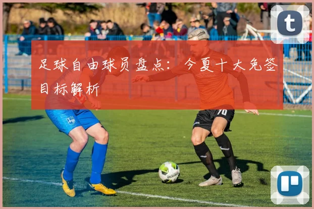 足球自由球员盘点:今夏十大免签目标解析