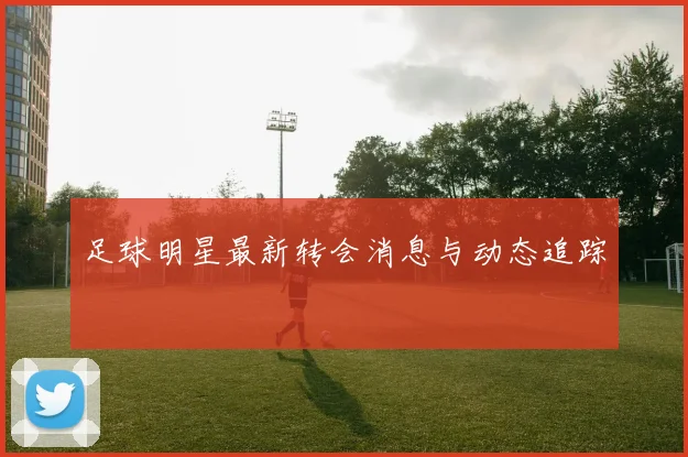足球明星最新转会消息与动态追踪