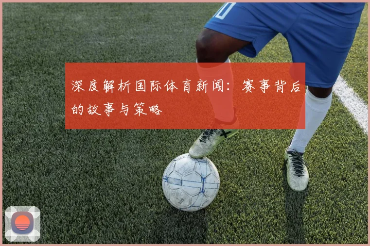 深度解析国际体育新闻：赛事背后的故事与策略
