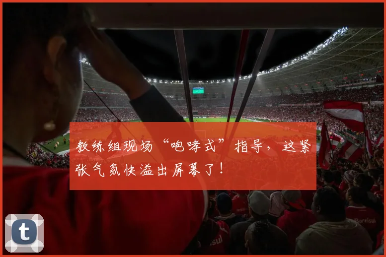 教练组现场“咆哮式”指导，这紧张气氛快溢出屏幕了！