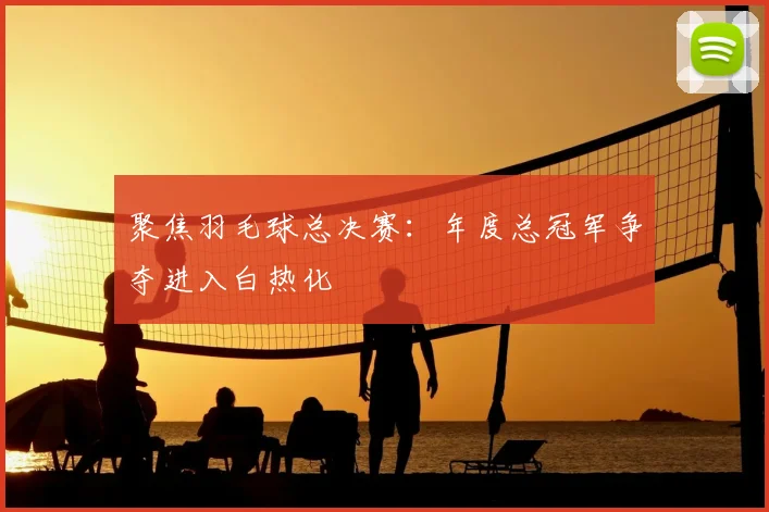 聚焦羽毛球总决赛：年度总冠军争夺进入白热化